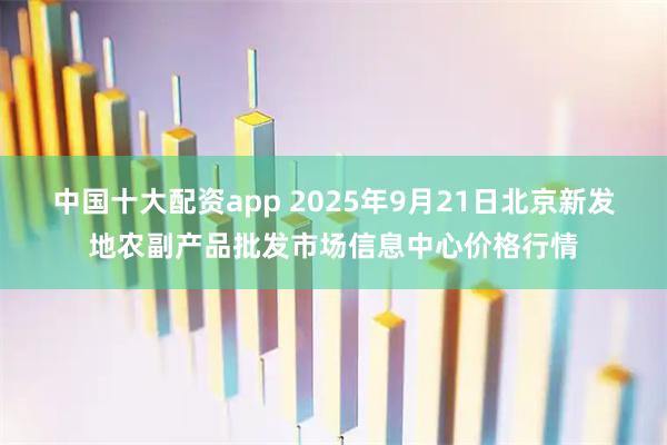 中国十大配资app 2025年9月21日北京新发地农副产品批发市场信息中心价格行情