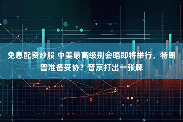 免息配资炒股 中美最高级别会晤即将举行，特朗普准备妥协？普京打出一张牌