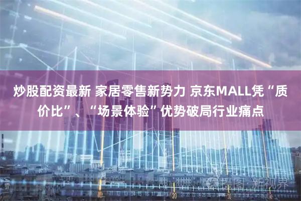 炒股配资最新 家居零售新势力 京东MALL凭“质价比”、“场景体验”优势破局行业痛点