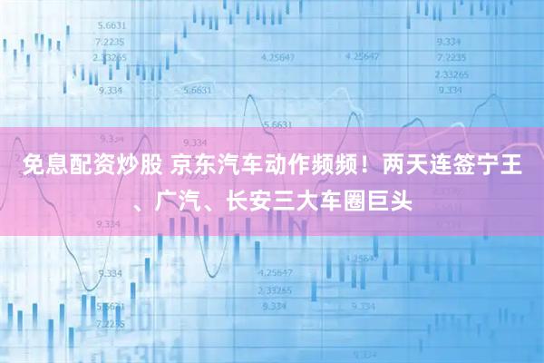 免息配资炒股 京东汽车动作频频！两天连签宁王、广汽、长安三大车圈巨头