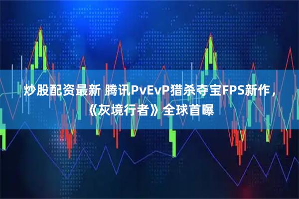 炒股配资最新 腾讯PvEvP猎杀夺宝FPS新作，《灰境行者》全球首曝