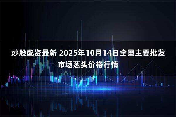 炒股配资最新 2025年10月14日全国主要批发市场葱头价格行情