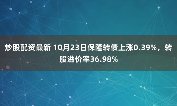 炒股配资最新 10月23日保隆转债上涨0.39%，转股溢价率36.98%