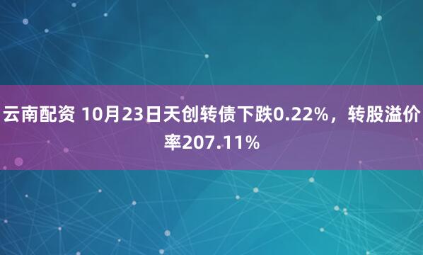 云南配资 10月23日天创转债下跌0.22%，转股溢价率207.11%