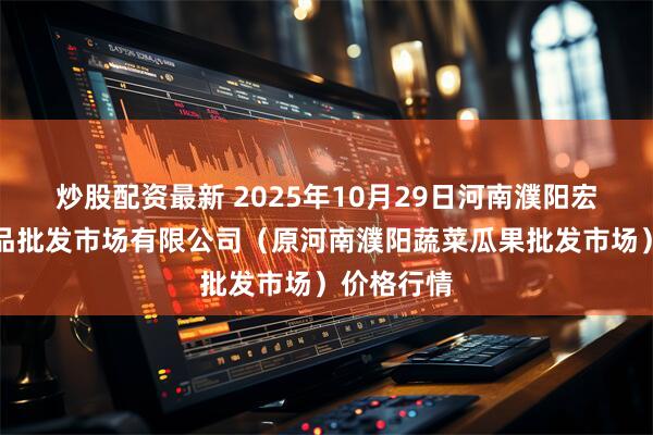 炒股配资最新 2025年10月29日河南濮阳宏进农副产品批发市场有限公司（原河南濮阳蔬菜瓜果批发市场）价格行情