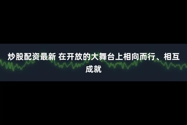 炒股配资最新 在开放的大舞台上相向而行、相互成就