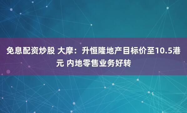 免息配资炒股 大摩：升恒隆地产目标价至10.5港元 内地零售业务好转