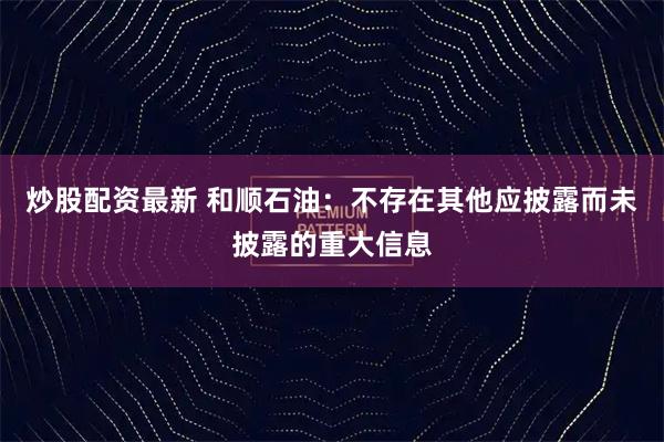 炒股配资最新 和顺石油：不存在其他应披露而未披露的重大信息
