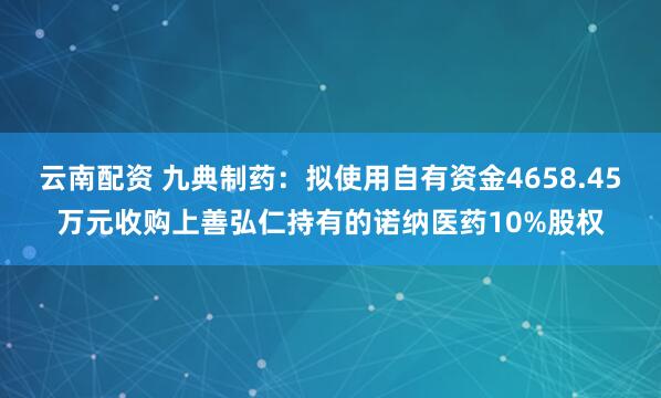 云南配资 九典制药：拟使用自有资金4658.45万元收购上善弘仁持有的诺纳医药10%股权