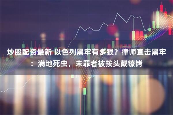 炒股配资最新 以色列黑牢有多狠？律师直击黑牢：满地死虫，未罪者被按头戴镣铐