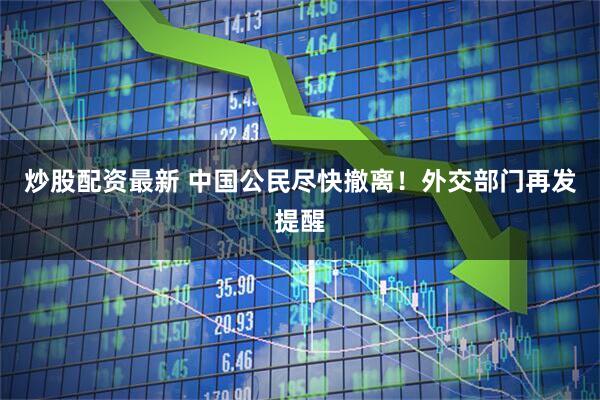 炒股配资最新 中国公民尽快撤离！外交部门再发提醒