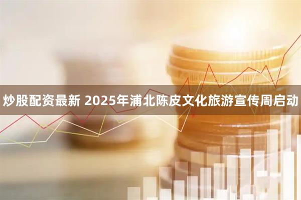 炒股配资最新 2025年浦北陈皮文化旅游宣传周启动