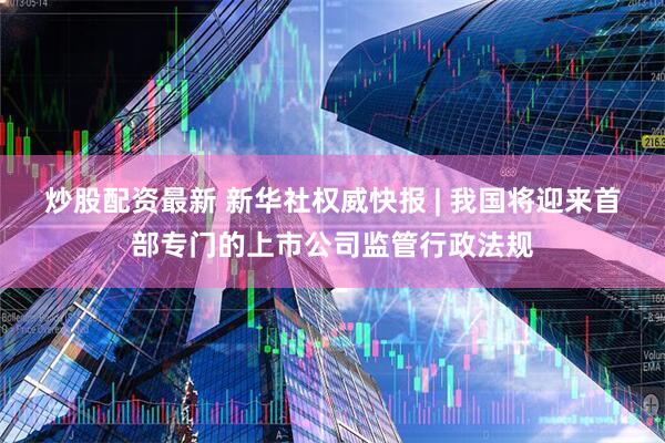 炒股配资最新 新华社权威快报 | 我国将迎来首部专门的上市公司监管行政法规