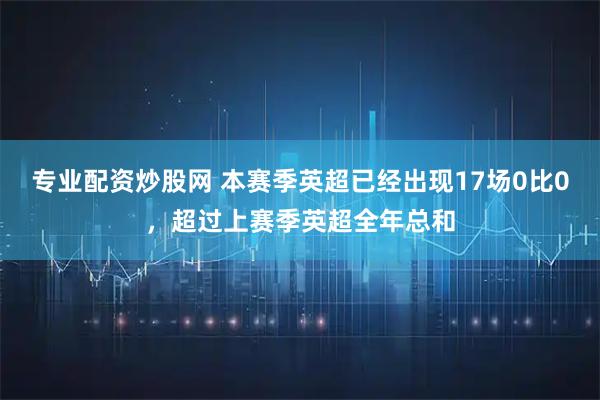 专业配资炒股网 本赛季英超已经出现17场0比0，超过上赛季英超全年总和