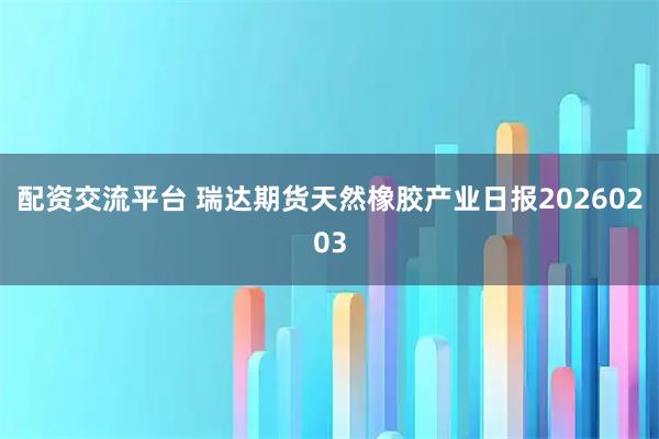 配资交流平台 瑞达期货天然橡胶产业日报20260203