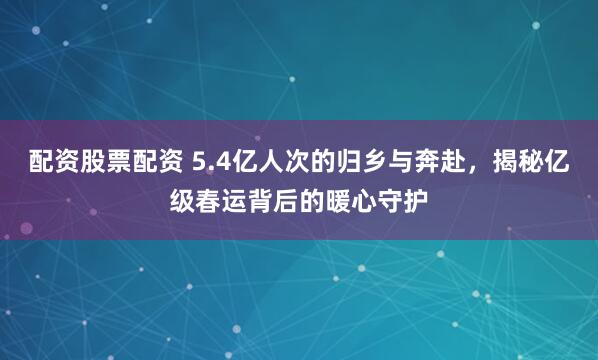 配资股票配资 5.4亿人次的归乡与奔赴，揭秘亿级春运背后的暖心守护