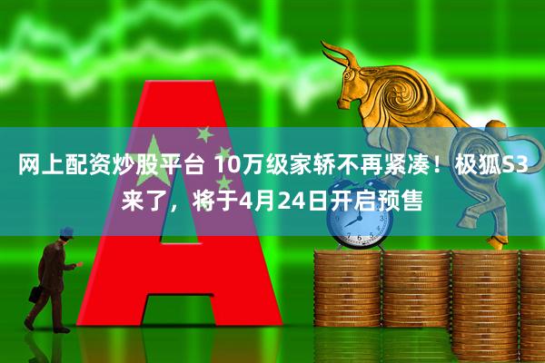 网上配资炒股平台 10万级家轿不再紧凑！极狐S3来了，将于4月24日开启预售