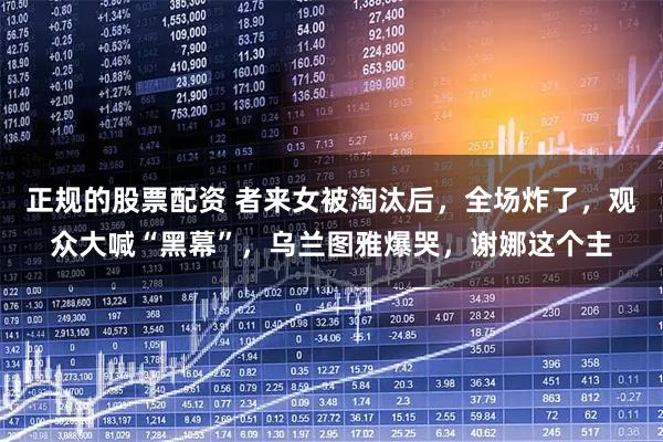 正规的股票配资 者来女被淘汰后，全场炸了，观众大喊“黑幕”，乌兰图雅爆哭，谢娜这个主