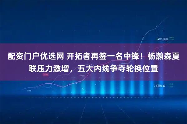 配资门户优选网 开拓者再签一名中锋!杨瀚森夏联压力激增,五大内线争夺轮换位置