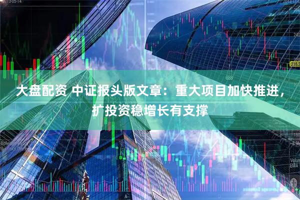 大盘配资 中证报头版文章：重大项目加快推进，扩投资稳增长有支撑