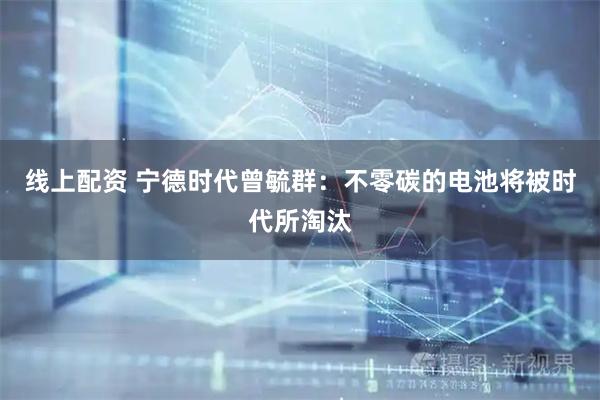 线上配资 宁德时代曾毓群：不零碳的电池将被时代所淘汰