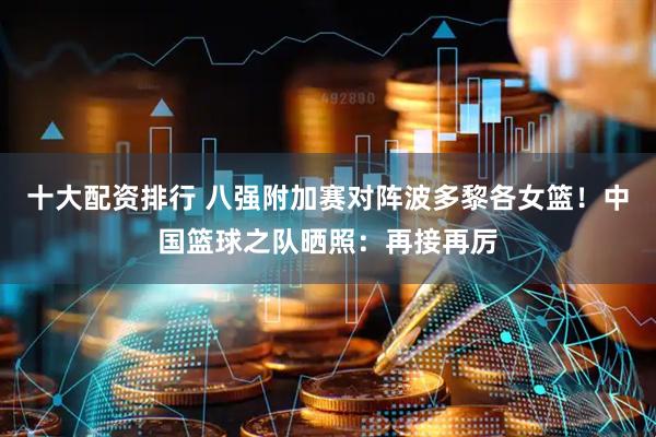 十大配资排行 八强附加赛对阵波多黎各女篮！中国篮球之队晒照：再接再厉