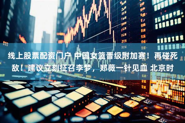 线上股票配资门户 中国女篮晋级附加赛！再碰死敌！建议立刻征召李梦，郑薇一针见血 北京时