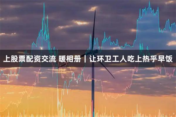上股票配资交流 暖相册｜让环卫工人吃上热乎早饭