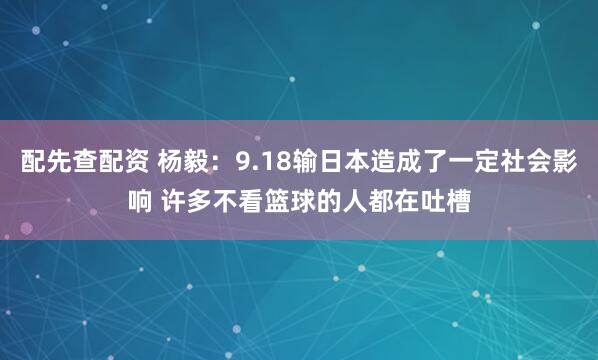 配先查配资 杨毅：9.18输日本造成了一定社会影响 许多不看篮球的人都在吐槽