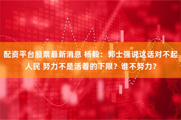 配资平台股票最新消息 杨毅：郭士强说这话对不起人民 努力不是活着的下限？谁不努力？