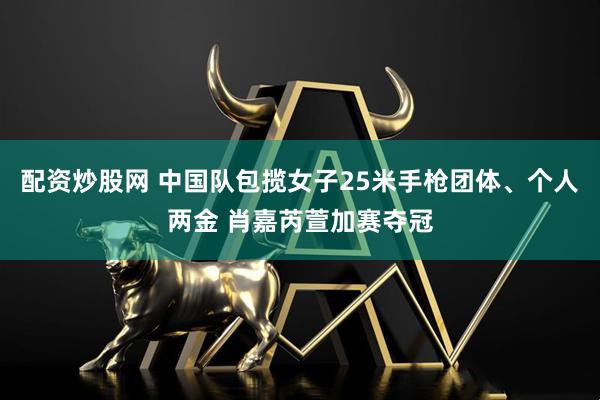 配资炒股网 中国队包揽女子25米手枪团体、个人两金 肖嘉芮萱加赛夺冠