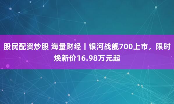 股民配资炒股 海量财经丨银河战舰700上市，限时焕新价16.98万元起