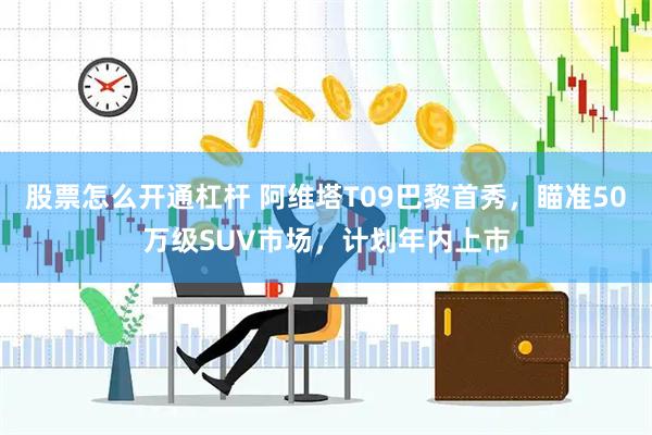 股票怎么开通杠杆 阿维塔T09巴黎首秀，瞄准50万级SUV市场，计划年内上市