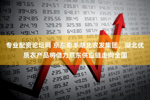 专业配资论坛网 京东牵手湖北农发集团，湖北优质农产品将借力京东供应链走向全国